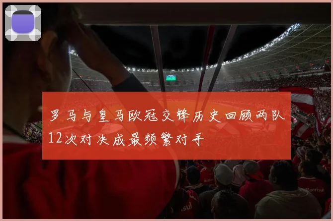 罗马与皇马欧冠交锋历史回顾两队12次对决成最频繁对手