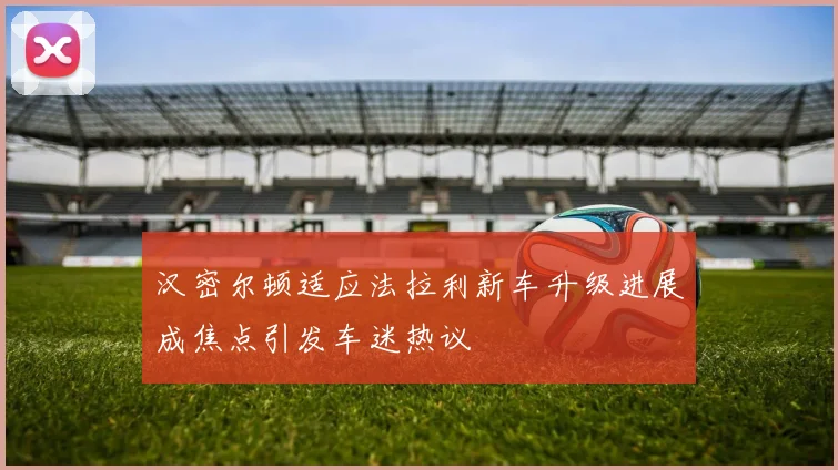 汉密尔顿适应法拉利新车升级进展成焦点引发车迷热议